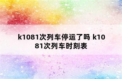 k1081次列车停运了吗 k1081次列车时刻表